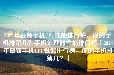 2024年最新手机CPU性能排行榜，你的手机排第几？手机处理器性能排行榜「2024年最新手机CPU性能排行榜，你的手机排第几？」
