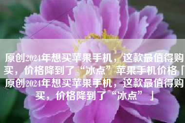 原创2024年想买苹果手机，这款最值得购买，价格降到了“冰点”苹果手机价格「原创2024年想买苹果手机，这款最值得购买，价格降到了“冰点”」