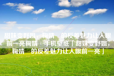 甜妹变野姐，鞠婧祎的反差魅力让人眼前一亮鞠婧祎手机壁纸「甜妹变野姐，鞠婧祎的反差魅力让人眼前一亮」